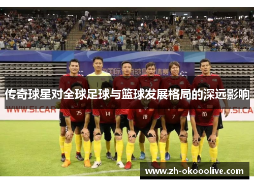 传奇球星对全球足球与篮球发展格局的深远影响 传奇球星对全球足球与篮球发展格局的深远影响
