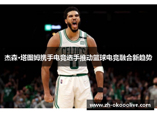 杰森·塔图姆携手电竞选手推动篮球电竞融合新趋势 杰森·塔图姆携手电竞选手推动篮球电竞融合新趋势
